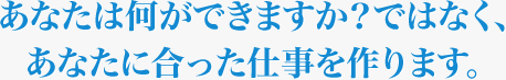 あなたが何ができますか？ではなく、あなたに合った仕事を作ります。