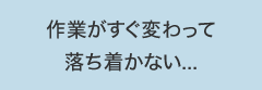 作業がすぐ変わって落ち着かない...